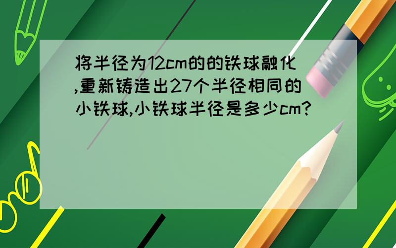 将半径为12cm的的铁球融化,重新铸造出27个半径相同的小铁球,小铁球半径是多少cm?