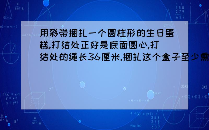 用彩带捆扎一个圆柱形的生日蛋糕,打结处正好是底面圆心,打结处的绳长36厘米.捆扎这个盒子至少需要用去多少厘米?如果在它的整个侧面贴上商标,贴商标的部分面积至少是多少平方厘米?（