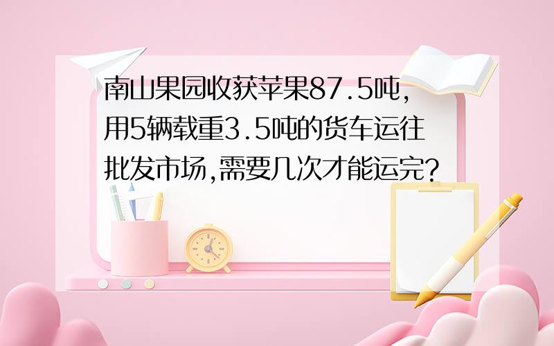 南山果园收获苹果87.5吨,用5辆载重3.5吨的货车运往批发市场,需要几次才能运完?