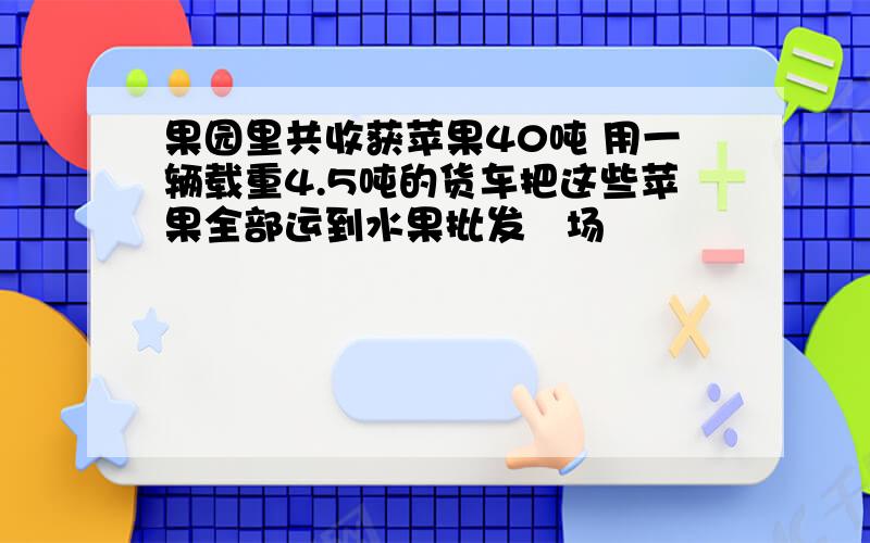 果园里共收获苹果40吨 用一辆载重4.5吨的货车把这些苹果全部运到水果批发巿场