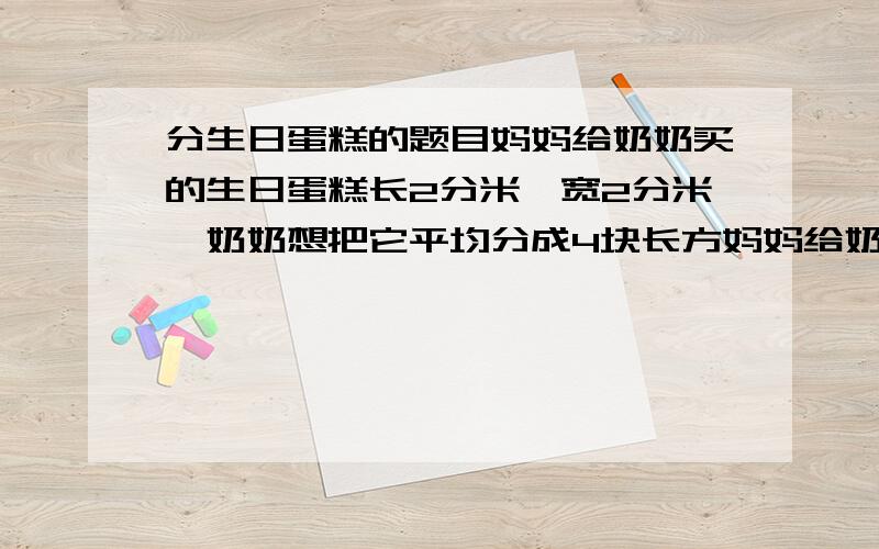 分生日蛋糕的题目妈妈给奶奶买的生日蛋糕长2分米,宽2分米,奶奶想把它平均分成4块长方妈妈给奶奶买的生日蛋糕长2分米,宽2分米,奶奶想把它平均分成4块长方形的小蛋糕,她该怎么分?（画出