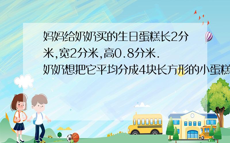 妈妈给奶奶买的生日蛋糕长2分米,宽2分米,高0.8分米.奶奶想把它平均分成4块长方形的小蛋糕,想一想,奶奶是怎样分的?每人分到多大的一块?QAQ