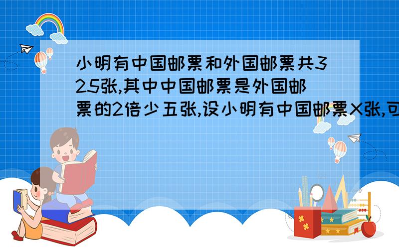 小明有中国邮票和外国邮票共325张,其中中国邮票是外国邮票的2倍少五张,设小明有中国邮票X张,可得方程——