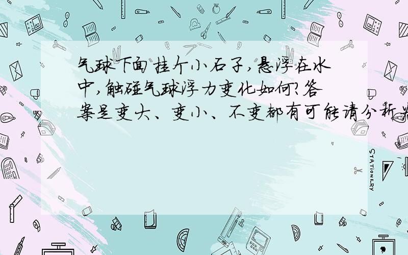 气球下面挂个小石子,悬浮在水中,触碰气球浮力变化如何?答案是变大、变小、不变都有可能请分析为什么?