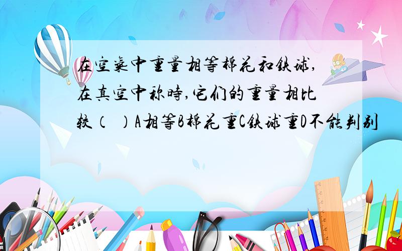 在空气中重量相等棉花和铁球,在真空中称时,它们的重量相比较（ ）A相等B棉花重C铁球重D不能判别