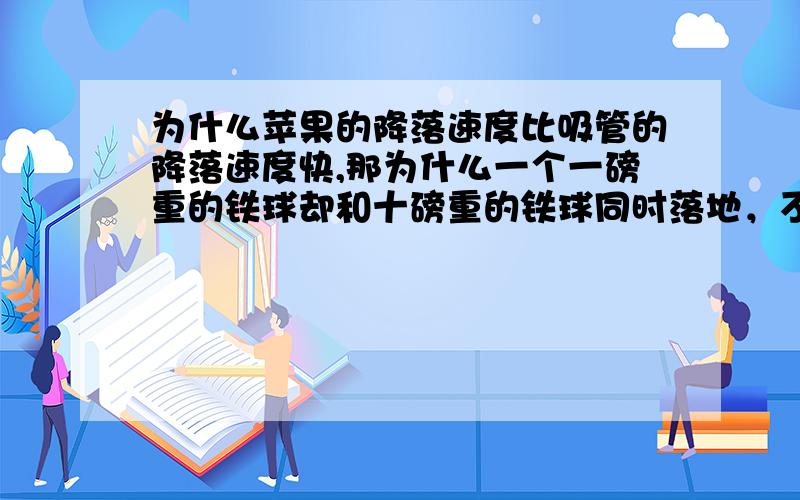 为什么苹果的降落速度比吸管的降落速度快,那为什么一个一磅重的铁球却和十磅重的铁球同时落地，不是十磅重的铁球受到的阻力比一磅重的铁球少吗？