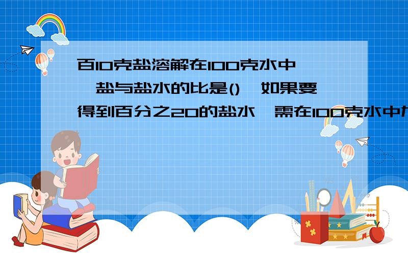 百10克盐溶解在100克水中,盐与盐水的比是(),如果要得到百分之20的盐水,需在100克水中加入?克盐?