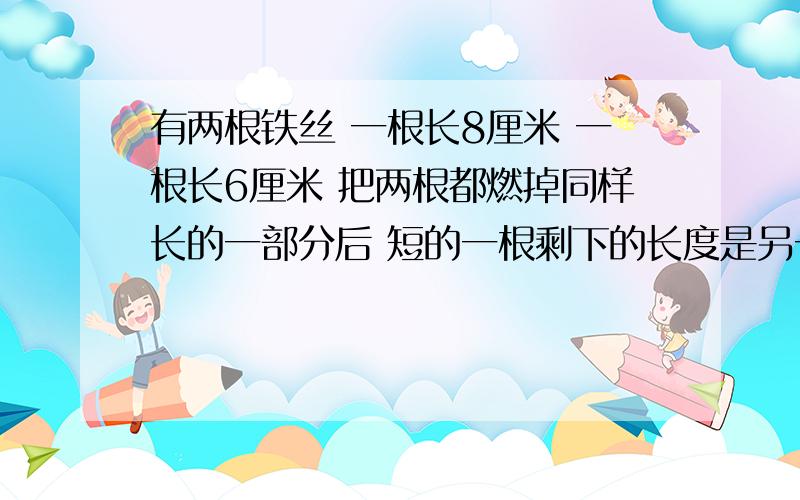 有两根铁丝 一根长8厘米 一根长6厘米 把两根都燃掉同样长的一部分后 短的一根剩下的长度是另一根的一半 每段燃掉多少厘米