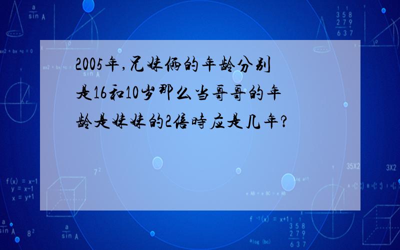 2005年,兄妹俩的年龄分别是16和10岁那么当哥哥的年龄是妹妹的2倍时应是几年?