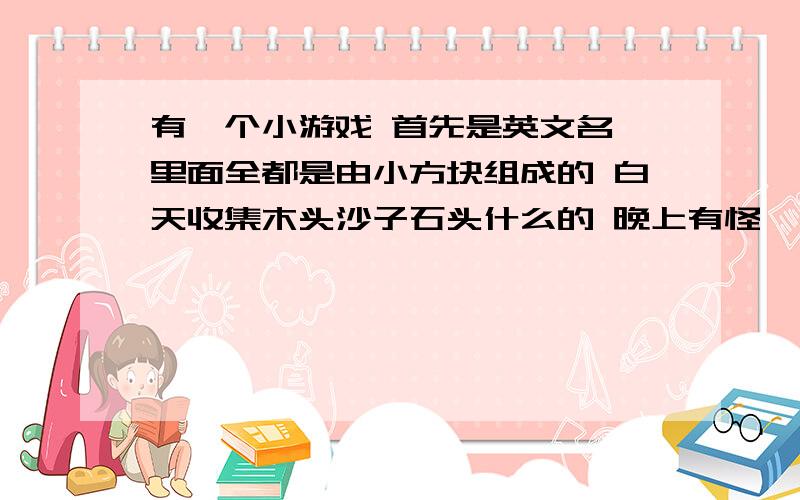 有一个小游戏 首先是英文名 里面全都是由小方块组成的 白天收集木头沙子石头什么的 晚上有怪一开始是有两个格子合成东西 后来作出工作台就有9个各自合成东西了