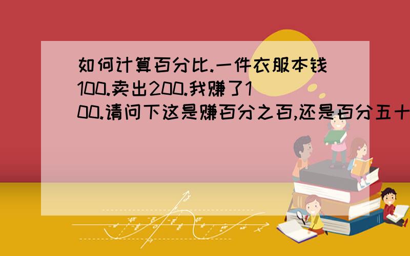 如何计算百分比.一件衣服本钱100.卖出200.我赚了100.请问下这是赚百分之百,还是百分五十.我是局的赚了百分之百 我老婆一直说是百分五十 所以上来问问大家、一件衣服本钱100。卖出去200.赚