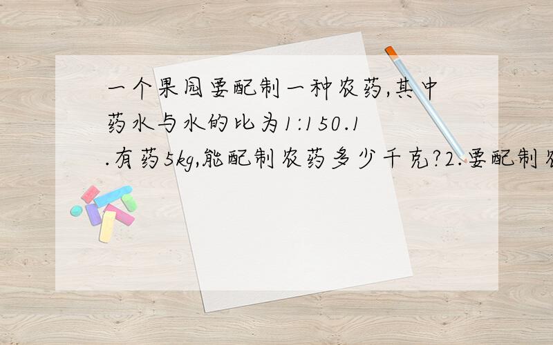 一个果园要配制一种农药,其中药水与水的比为1:150.1.有药5kg,能配制农药多少千克?2.要配制农药906kg,需要药和水各多少千克?3.有水600kg,要配制这种农药,要放药多少千克?