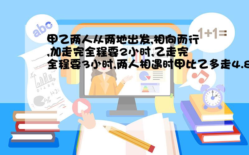 甲乙两人从两地出发,相向而行,加走完全程要2小时,乙走完全程要3小时,两人相遇时甲比乙多走4.8千米,求