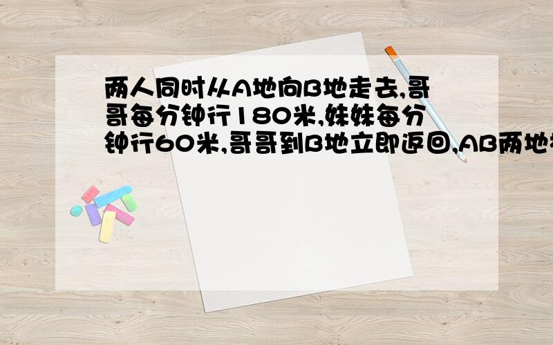 两人同时从A地向B地走去,哥哥每分钟行180米,妹妹每分钟行60米,哥哥到B地立即返回,AB两地相距1440米两人相遇时,妹妹行了多少米?