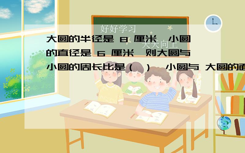 大圆的半径是 8 厘米,小圆的直径是 6 厘米,则大圆与小圆的周长比是（ ）,小圆与 大圆的面积比是（ ）