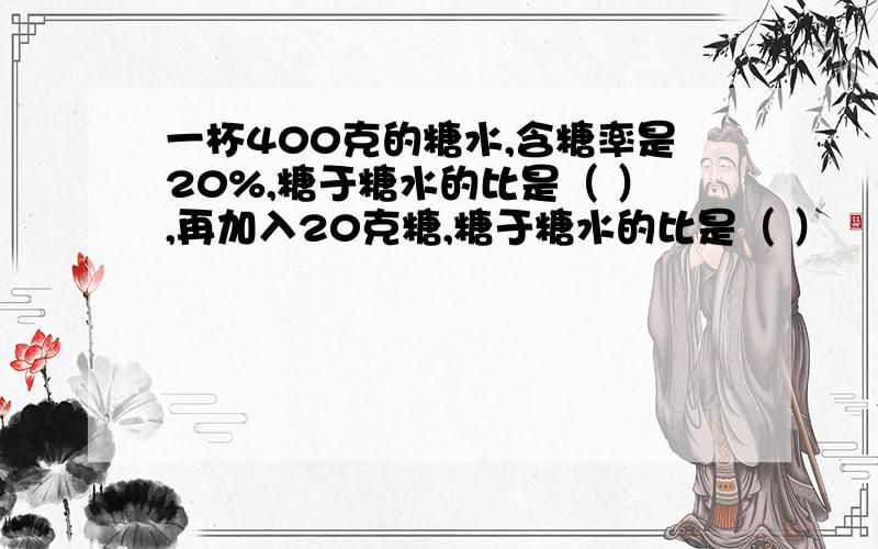 一杯400克的糖水,含糖率是20%,糖于糖水的比是（ ）,再加入20克糖,糖于糖水的比是（ ）