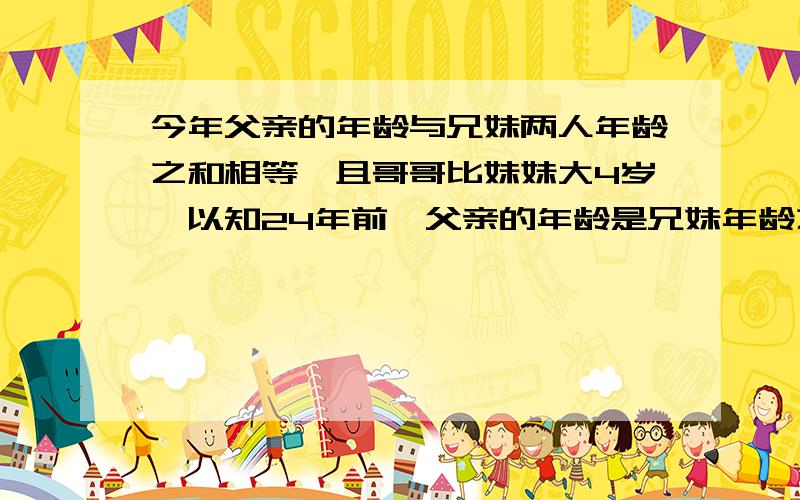 今年父亲的年龄与兄妹两人年龄之和相等,且哥哥比妹妹大4岁,以知24年前,父亲的年龄是兄妹年龄之和的5倍那么今年三人各多少岁?方程解