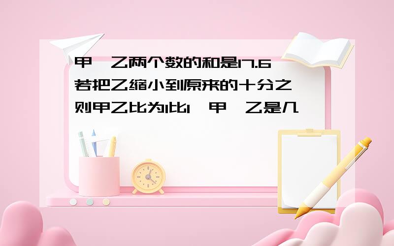 甲,乙两个数的和是17.6,若把乙缩小到原来的十分之一,则甲乙比为1比1,甲,乙是几