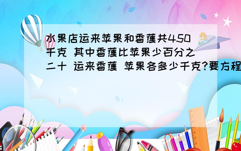 水果店运来苹果和香蕉共450千克 其中香蕉比苹果少百分之二十 运来香蕉 苹果各多少千克?要方程解