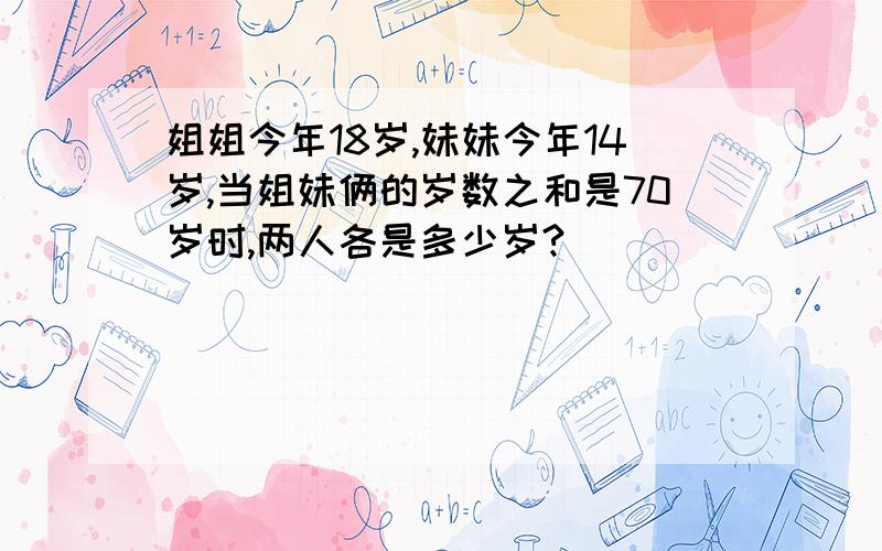 姐姐今年18岁,妹妹今年14岁,当姐妹俩的岁数之和是70岁时,两人各是多少岁?