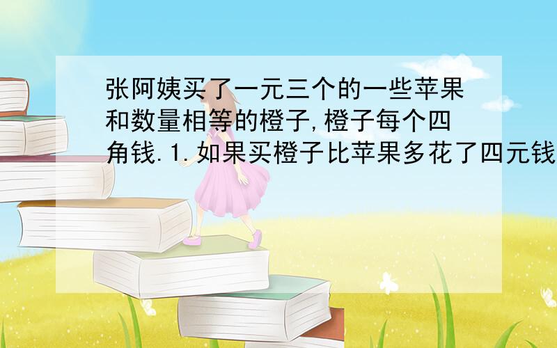 张阿姨买了一元三个的一些苹果和数量相等的橙子,橙子每个四角钱.1.如果买橙子比苹果多花了四元钱,她买了多少个苹果?如果把2个橙子和3个装成一袋,她需要再买多少水果,才能装够30袋?