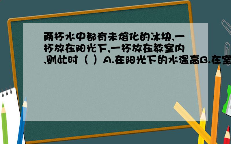 两杯水中都有未熔化的冰块,一杯放在阳光下,一杯放在教室内,则此时（ ）A.在阳光下的水温高B.在室内的水温高C.两杯水的温度一样高D.两杯水的温度高低无法比较