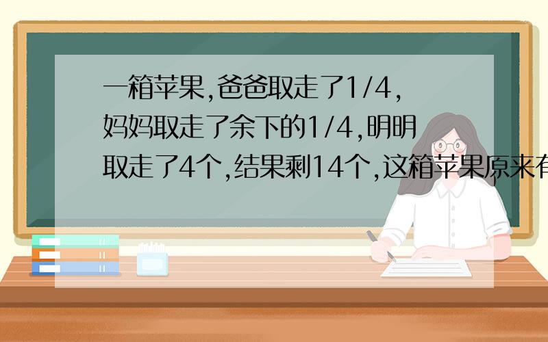 一箱苹果,爸爸取走了1/4,妈妈取走了余下的1/4,明明取走了4个,结果剩14个,这箱苹果原来有多少个