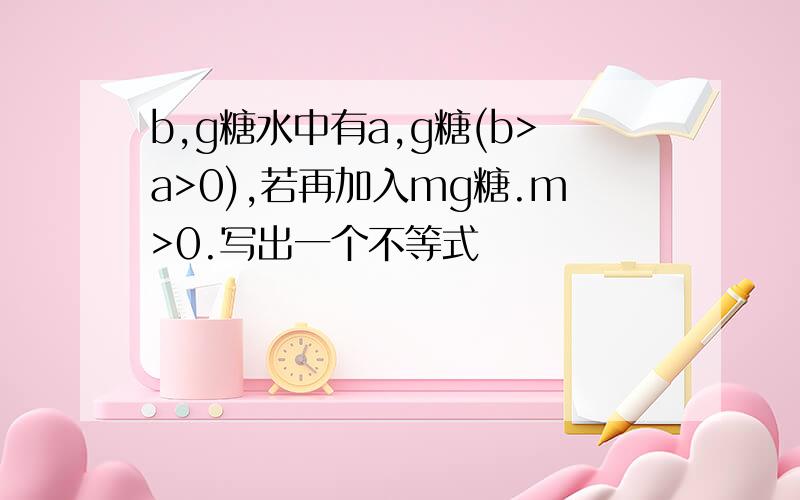 b,g糖水中有a,g糖(b>a>0),若再加入mg糖.m>0.写出一个不等式