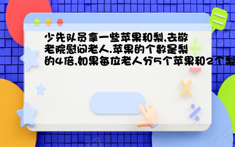 少先队员拿一些苹果和梨,去敬老院慰问老人.苹果的个数是梨的4倍,如果每位老人分5个苹果和2个梨,梨分完后还有42个苹果.敬老院有多少老人?苹果和梨共有多少个?