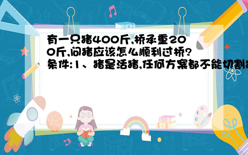 有一只猪400斤,桥承重200斤,问猪应该怎么顺利过桥?条件:1、猪是活猪,任何方案都不能切割猪.2、故事发生在猪王国,不要引入人的因素.3、是过桥,不是过河,不要说游泳过去.4、是过桥,不是过涧