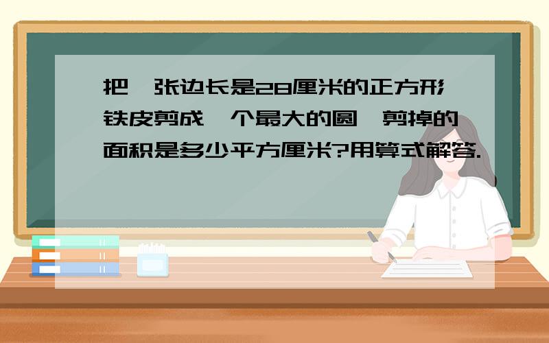 把一张边长是28厘米的正方形铁皮剪成一个最大的圆,剪掉的面积是多少平方厘米?用算式解答.