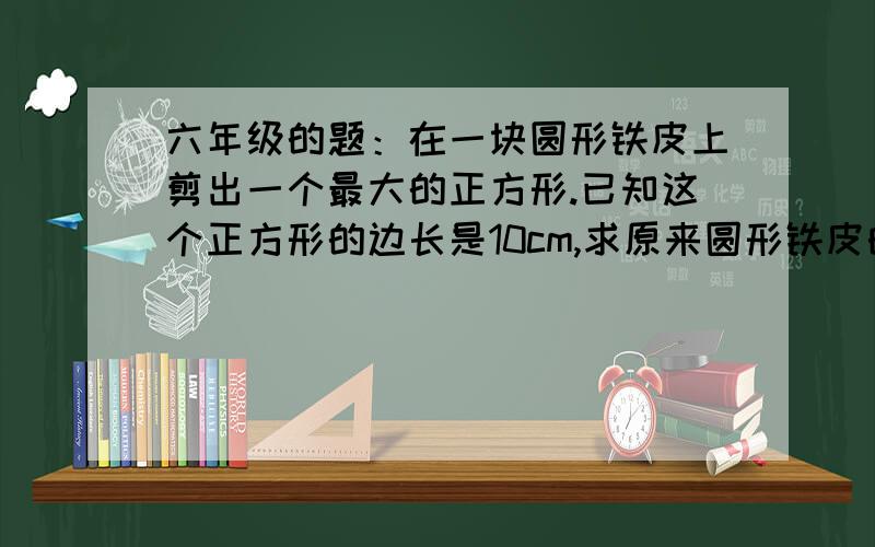 六年级的题：在一块圆形铁皮上剪出一个最大的正方形.已知这个正方形的边长是10cm,求原来圆形铁皮的面积.一个算式一个意思的说、不要勾股定律。  谢谢~