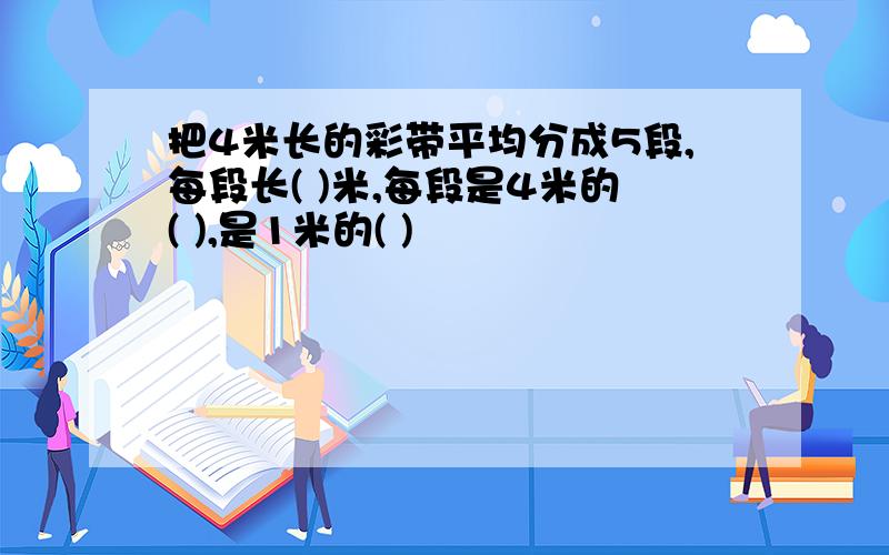 把4米长的彩带平均分成5段,每段长( )米,每段是4米的( ),是1米的( )