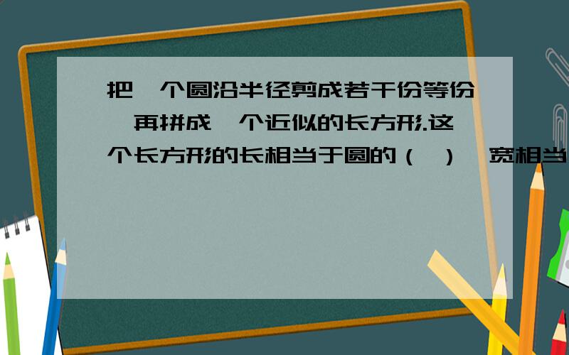 把一个圆沿半径剪成若干份等份,再拼成一个近似的长方形.这个长方形的长相当于圆的（ ）,宽相当于圆的（ ）