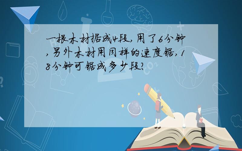 一根木材据成4段,用了6分钟,另外木材用同样的速度锯,18分钟可锯成多少段?