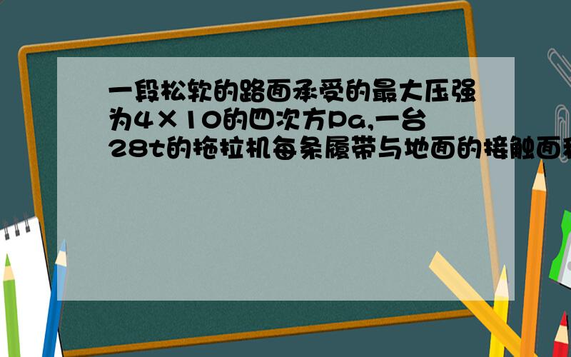 一段松软的路面承受的最大压强为4×10的四次方Pa,一台28t的拖拉机每条履带与地面的接触面积为3平方米,要使它能够通过这段路面,还需将它与地面的接触面积增加多少?