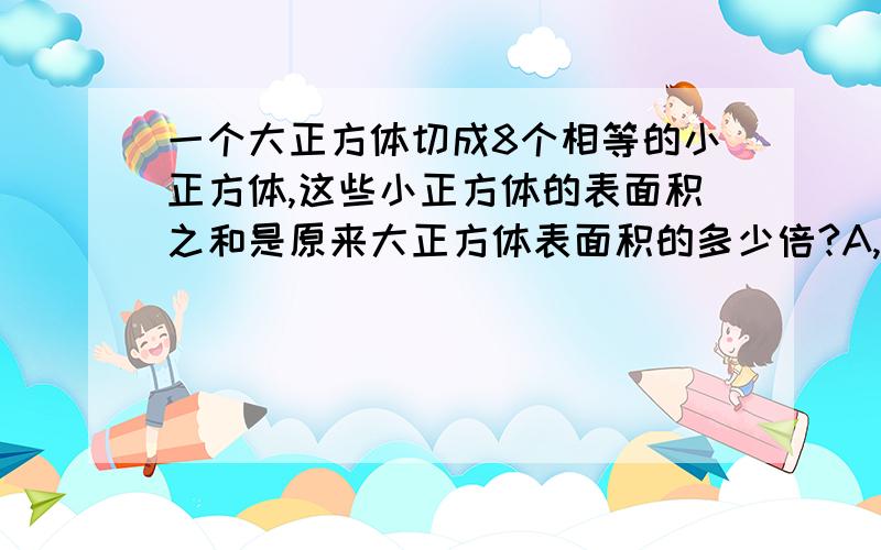 一个大正方体切成8个相等的小正方体,这些小正方体的表面积之和是原来大正方体表面积的多少倍?A,4 B,2 C,3 D,5