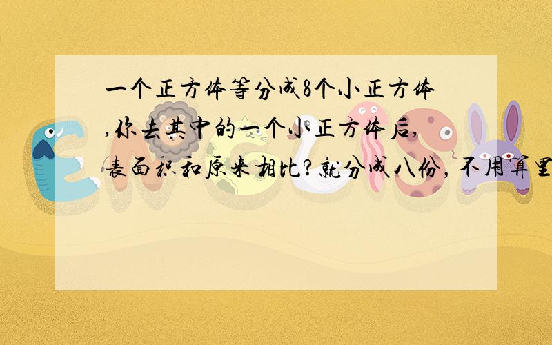 一个正方体等分成8个小正方体,你去其中的一个小正方体后,表面积和原来相比?就分成八份，不用算里面的，不分开的。