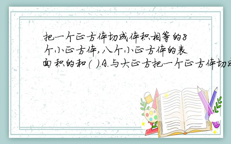 把一个正方体切成体积相等的8个小正方体,八个小正方体的表面积的和( ).A.与大正方把一个正方体切成体积相等的8个小正方体,八个小正方体的表面积的和( ).A.与大正方体的表面积相等B.是把