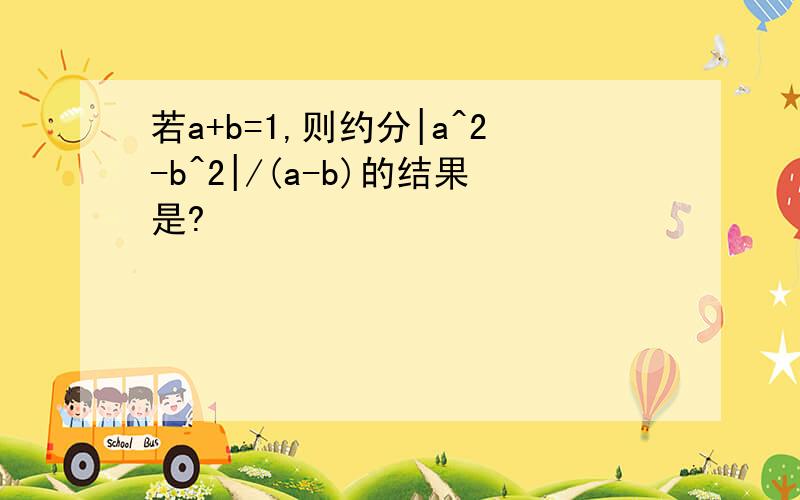 若a+b=1,则约分|a^2-b^2|/(a-b)的结果是?