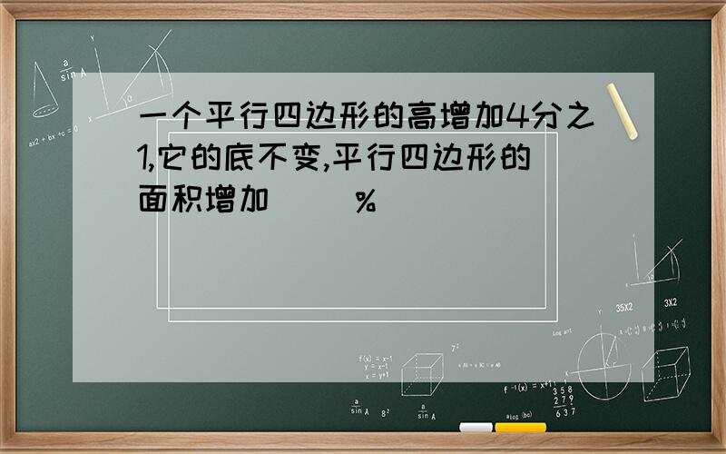 一个平行四边形的高增加4分之1,它的底不变,平行四边形的面积增加（ ）%