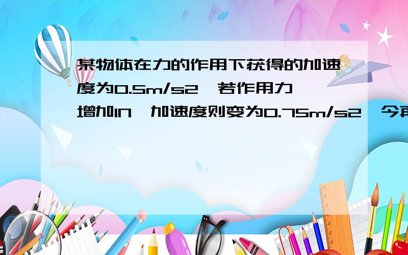 某物体在力的作用下获得的加速度为0.5m/s2,若作用力增加1N,加速度则变为0.75m/s2,今再使作用力增加1N,时的加速度将变为?