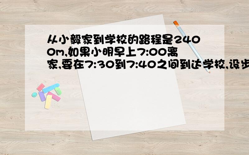 从小毅家到学校的路程是2400m,如果小明早上7:00离家,要在7:30到7:40之间到达学校,设步行速度为xm／min,则可列不等式组为（）,小明步行的速度范围是（）