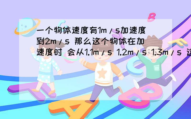 一个物体速度有1m/s加速度到2m/s 那么这个物体在加速度时 会从1.1m/s 1.2m/s 1.3m/s 这样加到2m/s,还是还是直接就是从1M/S到2M/S!