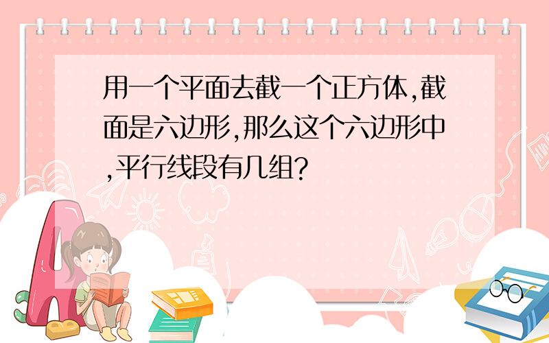 用一个平面去截一个正方体,截面是六边形,那么这个六边形中,平行线段有几组?