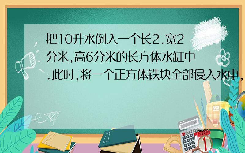 把10升水倒入一个长2.宽2分米,高6分米的长方体水缸中.此时,将一个正方体铁块全部侵入水中,水面离容器口还有2.4分米,你能求出正方体铁块的棱长吗?