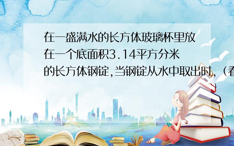 在一盛满水的长方体玻璃杯里放在一个底面积3.14平方分米的长方体钢锭,当钢锭从水中取出时,（看问题补充缸内的水面下降了0.已知这个玻璃钢的底面积是28.26平方分米,这个正方体钢锭有多