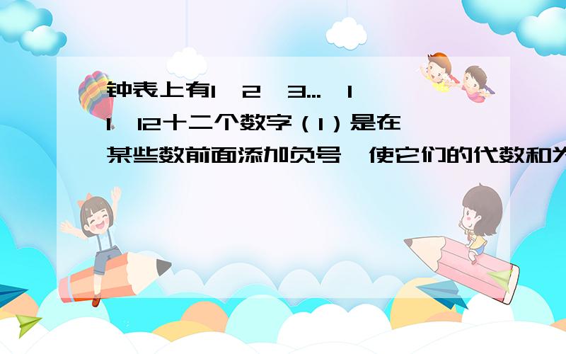 钟表上有1,2,3...,11,12十二个数字（1）是在某些数前面添加负号,使它们的代数和为0（至少写4组）（2）能否改变钟面上的数,比如只剩下6个偶数,仍按第（1）小题的要求来做