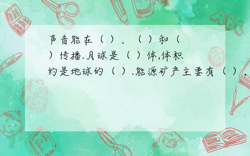 声音能在（ ）、（ ）和（ ）传播.月球是（ ）体,体积约是地球的（ ）.能源矿产主要有（ ）、（ ）、声音能在（ ）、（ ）和（ ）传播.月球是（ ）体,体积约是地球的（ ）.能源矿产主要