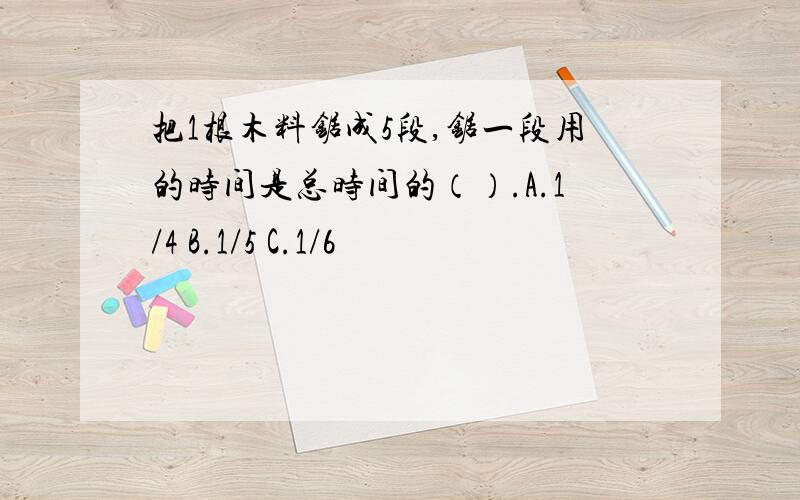 把1根木料锯成5段,锯一段用的时间是总时间的（）.A.1/4 B.1/5 C.1/6